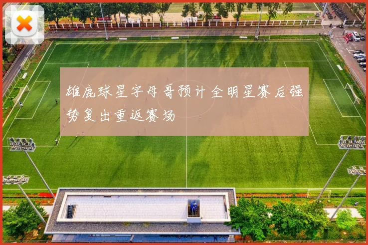 雄鹿球星字母哥预计全明星赛后强势复出重返赛场