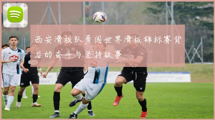 西安滑板队勇闯世界滑板锦标赛背后的奋斗与坚持故事