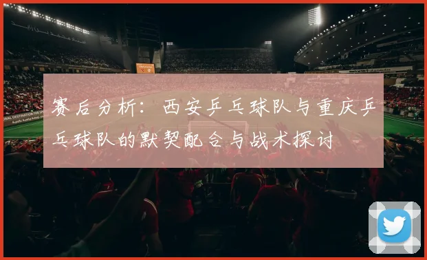 赛后分析：西安乒乓球队与重庆乒乓球队的默契配合与战术探讨