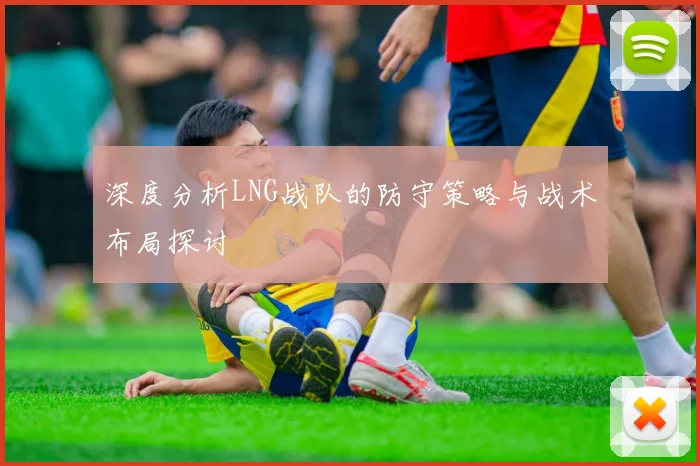 深度分析LNG战队的防守策略与战术布局探讨