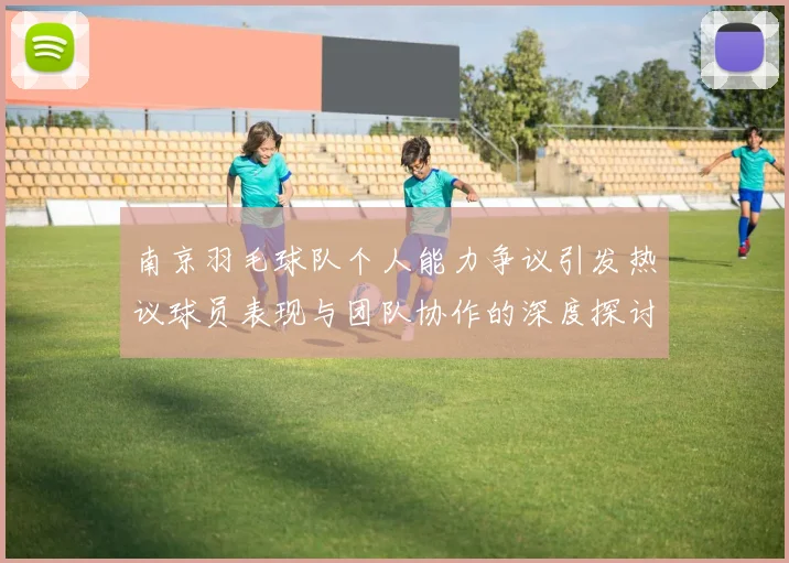 南京羽毛球队个人能力争议引发热议球员表现与团队协作的深度探讨